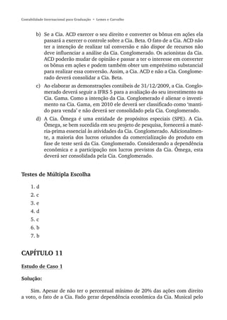 Contabilidade Internacional para Graduação • Lemes e Carvalho



        b) Se a Cia. ACD exercer o seu direito e converter os bônus em ações ela
           passará a exercer o controle sobre a Cia. Beta. O fato de a Cia. ACD não
           ter a intenção de realizar tal conversão e não dispor de recursos não
           deve influenciar a análise da Cia. Conglomerado. Os acionistas da Cia.
           ACD poderão mudar de opinião e passar a ter o interesse em converter
           os bônus em ações e podem também obter um empréstimo substancial
           para realizar essa conversão. Assim, a Cia. ACD e não a Cia. Conglome-
           rado deverá consolidar a Cia. Beta.
        c) Ao elaborar as demonstrações contábeis de 31/12/2009, a Cia. Conglo-
           merado deverá seguir a IFRS 5 para a avaliação do seu investimento na
           Cia. Gama. Como a intenção da Cia. Conglomerado é alienar o investi-
           mento na Cia. Gama, em 2010 ele deverá ser classificado como ‘manti-
           do para venda’ e não deverá ser consolidado pela Cia. Conglomerado.
        d) A Cia. Ômega é uma entidade de propósitos especiais (SPE). A Cia.
           Ômega, se bem sucedida em seu projeto de pesquisa, fornecerá a maté-
           ria-prima essencial às atividades da Cia. Conglomerado. Adicionalmen-
           te, a maioria dos lucros oriundos da comercialização do produto em
           fase de teste será da Cia. Conglomerado. Considerando a dependência
           econômica e a participação nos lucros previstos da Cia. Ômega, esta
           deverá ser consolidada pela Cia. Conglomerado.


Testes de Múltipla Escolha

     1. d
     2. c
     3. e
     4. d
     5. c
     6. b
     7. b


CAPÍTULO 11
Estudo de Caso 1

Solução:

    Sim. Apesar de não ter o percentual mínimo de 20% das ações com direito
a voto, o fato de a Cia. Fado gerar dependência econômica da Cia. Musical pelo
 