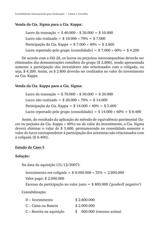Contabilidade Internacional para Graduação • Lemes e Carvalho



Venda da Cia. Sigma para a Cia. Kappa:

        Lucro da transação = $ 40.000 – $ 30.000 = $ 10.000
        Lucro não realizado = $ 10.000 × 70% = $ 7.000
        Participação da Cia. Kappa = $ 7.000 × 40% = $ 2.800
        Lucro reportado pelo grupo (consolidado) = $ 7.000 × 60% = $ 4.200

     De acordo com a IAS 28, os lucros ou prejuízos intercompanhias deverão ser
eliminados das demonstrações contábeis do grupo ($ 2.800), sendo apresentada
somente a participação dos investidores não relacionados com a coligada, ou
seja, $ 4.200. Assim, os $ 2.800 deverão ser creditados no valor do investimento
na Cia. Kappa.

Venda da Cia. Kappa para a Cia. Sigma:

        Lucro da transação = $ 70.000 – $ 50.000 = $ 20.000
        Lucro não realizado = $ 20.000 × 70% = $ 14.000
        Participação da Cia. Kappa = $ 14.000 × 40% = $ 5.600
        Lucro reportado pelo grupo (consolidado) = $ 14.000 × 60% = $ 8.400

    Assim, do resultado da aplicação do método de equivalência patrimonial (lu-
cro ou prejuízo da Cia. Kappa × 40%) ou do valor do investimento, a Cia. Sigma
deverá eliminar o valor de $ 5.600, permanecendo no consolidado somente o
valor do lucro correspondente à participação dos acionistas não relacionados com
a coligada ($ 8.400).

Estudo de Caso 5

Solução:

     Na data da aquisição (31/12/2007):

        Investimento em coligada = $ 8.000.000 × 35% = 2.800.000
        Valor pago: $ 2.000.000
        Excesso da participação no valor justo = $ 800.000 (‘goodwill negativo’)

     Contabilização:

        D – Investimento                          $ 2.800.000
        C – Caixa ou Bancos                       $ 2.000.000
        C – Receita na aquisição                  $    800.000 (excesso acima)
 