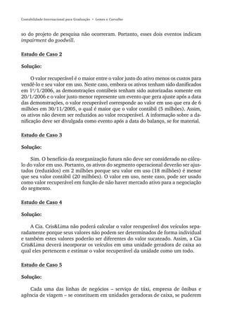 Contabilidade Internacional para Graduação • Lemes e Carvalho



so do projeto de pesquisa não ocorreram. Portanto, esses dois eventos indicam
impairment do goodwill.

Estudo de Caso 2

Solução:

     O valor recuperável é o maior entre o valor justo do ativo menos os custos para
vendê-lo e seu valor em uso. Neste caso, embora os ativos tenham sido danificados
em 1º/1/2006, as demonstrações contábeis tenham sido autorizadas somente em
20/1/2006 e o valor justo menor represente um evento que gera ajuste após a data
das demonstrações, o valor recuperável corresponde ao valor em uso que era de 6
milhões em 30/11/2005, o qual é maior que o valor contábil (5 milhões). Assim,
os ativos não devem ser reduzidos ao valor recuperável. A informação sobre a da-
nificação deve ser divulgada como evento após a data do balanço, se for material.

Estudo de Caso 3

Solução:

    Sim. O benefício da reorganização futura não deve ser considerado no cálcu-
lo do valor em uso. Portanto, os ativos do segmento operacional deverão ser ajus-
tados (reduzidos) em 2 milhões porque seu valor em uso (18 milhões) é menor
que seu valor contábil (20 milhões). O valor em uso, neste caso, pode ser usado
como valor recuperável em função de não haver mercado ativo para a negociação
do segmento.

Estudo de Caso 4

Solução:

    A Cia. Cris&Lima não poderá calcular o valor recuperável dos veículos sepa-
radamente porque seus valores não podem ser determinados de forma individual
e também estes valores poderão ser diferentes do valor sucateado. Assim, a Cia
Cris&Lima deverá incorporar os veículos em uma unidade geradora de caixa ao
qual eles pertencem e estimar o valor recuperável da unidade como um todo.

Estudo de Caso 5

Solução:

   Cada uma das linhas de negócios – serviço de táxi, empresa de ônibus e
agência de viagem – se constituem em unidades geradoras de caixa, se puderem
 