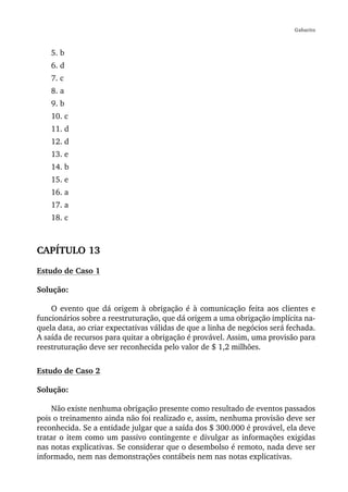 Gabarito



    5. b
    6. d
    7. c
    8. a
    9. b
    10. c
    11. d
    12. d
    13. e
    14. b
    15. e
    16. a
    17. a
    18. c



CAPÍTULO 13
Estudo de Caso 1

Solução:

    O evento que dá origem à obrigação é à comunicação feita aos clientes e
funcionários sobre a reestruturação, que dá origem a uma obrigação implícita na-
quela data, ao criar expectativas válidas de que a linha de negócios será fechada.
A saída de recursos para quitar a obrigação é provável. Assim, uma provisão para
reestruturação deve ser reconhecida pelo valor de $ 1,2 milhões.


Estudo de Caso 2

Solução:

    Não existe nenhuma obrigação presente como resultado de eventos passados
pois o treinamento ainda não foi realizado e, assim, nenhuma provisão deve ser
reconhecida. Se a entidade julgar que a saída dos $ 300.000 é provável, ela deve
tratar o item como um passivo contingente e divulgar as informações exigidas
nas notas explicativas. Se considerar que o desembolso é remoto, nada deve ser
informado, nem nas demonstrações contábeis nem nas notas explicativas.
 