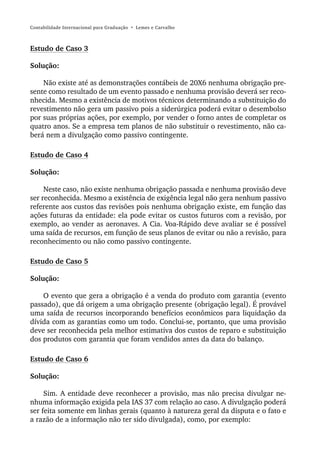 Contabilidade Internacional para Graduação • Lemes e Carvalho



Estudo de Caso 3

Solução:

    Não existe até as demonstrações contábeis de 20X6 nenhuma obrigação pre-
sente como resultado de um evento passado e nenhuma provisão deverá ser reco-
nhecida. Mesmo a existência de motivos técnicos determinando a substituição do
revestimento não gera um passivo pois a siderúrgica poderá evitar o desembolso
por suas próprias ações, por exemplo, por vender o forno antes de completar os
quatro anos. Se a empresa tem planos de não substituir o revestimento, não ca-
berá nem a divulgação como passivo contingente.

Estudo de Caso 4

Solução:

     Neste caso, não existe nenhuma obrigação passada e nenhuma provisão deve
ser reconhecida. Mesmo a existência de exigência legal não gera nenhum passivo
referente aos custos das revisões pois nenhuma obrigação existe, em função das
ações futuras da entidade: ela pode evitar os custos futuros com a revisão, por
exemplo, ao vender as aeronaves. A Cia. Voa-Rápido deve avaliar se é possível
uma saída de recursos, em função de seus planos de evitar ou não a revisão, para
reconhecimento ou não como passivo contingente.

Estudo de Caso 5

Solução:

    O evento que gera a obrigação é a venda do produto com garantia (evento
passado), que dá origem a uma obrigação presente (obrigação legal). É provável
uma saída de recursos incorporando benefícios econômicos para liquidação da
dívida com as garantias como um todo. Conclui-se, portanto, que uma provisão
deve ser reconhecida pela melhor estimativa dos custos de reparo e substituição
dos produtos com garantia que foram vendidos antes da data do balanço.

Estudo de Caso 6

Solução:

     Sim. A entidade deve reconhecer a provisão, mas não precisa divulgar ne-
nhuma informação exigida pela IAS 37 com relação ao caso. A divulgação poderá
ser feita somente em linhas gerais (quanto à natureza geral da disputa e o fato e
a razão de a informação não ter sido divulgada), como, por exemplo:
 