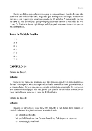 Gabarito



    Existe um litígio em andamento contra a companhia em função de uma dis-
puta com um concorrente que, alegando que a companhia infringiu o direito de
patentes, está requerendo uma indenização de 10 milhões. A informação exigida
pela IAS 37 não é divulgada pois pode prejudicar seriamente o resultado do pro-
cesso. Os diretores são de opinião que o litígio pode ser contestado com sucesso
pela companhia.


Testes de Múltipla Escolha

    1. b
    2. a
    3. e
    4. c
    5. b
    6. c
    7. d


CAPÍTULO 14
Estudo de Caso 1

Solução:

    Somente os custos de aquisição dos direitos autorais devem ser ativados; os
demais são despesas. Os custos operacionais são incorridos antes que o ativo este-
ja em condições de funcionamento, ou seja, antes da apresentação do espetáculo
e os custos de divulgação não são gastos que podem ser ativados. No estudo de
caso, capitaliza-se somente o valor de $ 20 milhões.

Estudo de Caso 2

Solução:

    Devem ser ativados os itens (C), (D), (E), (F) e (G). Estes itens podem ser
capitalizados em função de atender aos critérios de:

      a) identificabilidade;
      b) probabilidade de que futuros benefícios fluirão para a empresa;
      c) mensuração confiável.
 