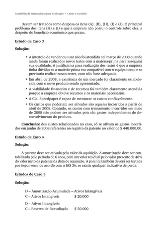 Contabilidade Internacional para Graduação • Lemes e Carvalho



    Devem ser tratados como despesa os itens (A), (B), (H), (I) e (J). O principal
problema dos itens (H) e (I) é que a empresa não possui o controle sobre eles, a
despeito do benefício econômico que geram.

Estudo de Caso 3

Solução:

        • A intenção de vender ou usar não foi atendida até março de 2008 quando
          ainda foram realizados novos testes com a matéria-prima para assegurar
          sua qualidade. A justificativa para realização dos testes é que a empresa
          tinha dúvidas se a matéria-prima era compatível com o equipamento e se
          precisaria realizar novos testes, caso não fosse adequada.
        • Em abril de 2008, a existência de um mercado foi claramente estabele-
          cida com o novo produto sendo apresentado.
        • A viabilidade financeira e de recursos foi também claramente atendida
          porque a empresa obteve recursos e os materiais necessários.
        • A Cia. Speedpaper é capaz de mensurar os custos confiavelmente.
        • Os custos que poderiam ser ativados são aqueles incorridos a partir de
          abril de 2008. Contudo, os custos com treinamento incorridos em maio
          de 2008 não podem ser ativados pois são gastos independentes do de-
          senvolvimento do produto.

    Conclusão: dos custos relacionados no caso, só se ativam os gastos incorri-
dos em junho de 2008 referentes ao registro da patente no valor de $ 440.000,00.

Estudo de Caso 4

Solução:

     A patente deve ser ativada pelo valor da aquisição. A amortização deve ser con-
tabilizada pelo período de 6 anos, com um valor residual pelo valor presente de 40%
do valor justo da patente da data de aquisição. A patente também deverá ser testada
por impairment de acordo com a IAS 36, se existir qualquer indicativo de perda.

Estudos de Caso 5

Solução:

        D – Amortização Acumulada – Ativos Intangíveis
        C – Ativos Intangíveis      $ 20.000
        D – Ativos Intangíveis
        C – Reserva de Reavaliação                $ 50.000
 