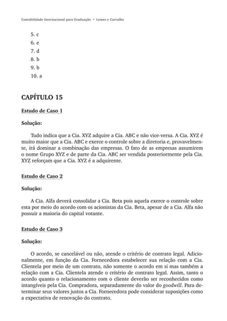 Contabilidade Internacional para Graduação • Lemes e Carvalho



     5. c
     6. e
     7. d
     8. b
     9. b
     10. a



CAPÍTULO 15
Estudo de Caso 1

Solução:

     Tudo indica que a Cia. XYZ adquire a Cia. ABC e não vice-versa. A Cia. XYZ é
muito maior que a Cia. ABC e exerce o controle sobre a diretoria e, provavelmen-
te, irá dominar a combinação das empresas. O fato de as empresas assumirem
o nome Grupo XYZ e de parte da Cia. ABC ser vendida posteriormente pela Cia.
XYZ reforçam que a Cia. XYZ é a adquirente.


Estudo de Caso 2

Solução:

    A Cia. Alfa deverá consolidar a Cia. Beta pois aquela exerce o controle sobre
esta por meio do acordo com os acionistas da Cia. Beta, apesar de a Cia. Alfa não
possuir a maioria do capital votante.


Estudo de Caso 3

Solução:

    O acordo, se cancelável ou não, atende o critério de contrato legal. Adicio-
nalmente, em função da Cia. Fornecedora estabelecer sua relação com a Cia.
Clientela por meio de um contrato, não somente o acordo em si mas também a
relação com a Cia. Clientela atende o critério de contrato legal. Assim, tanto o
acordo quanto o relacionamento com o cliente deverão ser reconhecidos como
intangíveis pela Cia. Compradora, separadamente do valor do goodwill. Para de-
terminar seus valores justos a Cia. Fornecedora pode considerar suposições como
a expectativa de renovação do contrato.
 