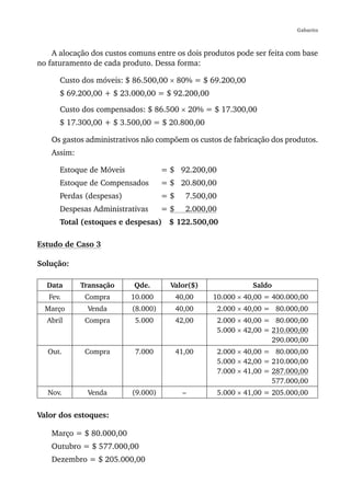 Gabarito



    A alocação dos custos comuns entre os dois produtos pode ser feita com base
no faturamento de cada produto. Dessa forma:

      Custo dos móveis: $ 86.500,00 × 80% = $ 69.200,00
      $ 69.200,00 + $ 23.000,00 = $ 92.200,00

      Custo dos compensados: $ 86.500 × 20% = $ 17.300,00
      $ 17.300,00 + $ 3.500,00 = $ 20.800,00

    Os gastos administrativos não compõem os custos de fabricação dos produtos.
    Assim:

      Estoque de Móveis             = $ 92.200,00
      Estoque de Compensados        = $ 20.800,00
      Perdas (despesas)             =$     7.500,00
      Despesas Administrativas      =$     2.000,00
      Total (estoques e despesas) $ 122.500,00

Estudo de Caso 3

Solução:

  Data       Transação     Qde.       Valor($)                  Saldo
   Fev.       Compra      10.000         40,00    10.000 × 40,00 = 400.000,00
  Março       Venda       (8.000)        40,00        2.000 × 40,00 = 80.000,00
  Abril       Compra       5.000         42,00        2.000 × 40,00 = 80.000,00
                                                      5.000 × 42,00 = 210.000,00
                                                                      290.000,00
   Out.       Compra       7.000         41,00        2.000 × 40,00 = 80.000,00
                                                      5.000 × 42,00 = 210.000,00
                                                      7.000 × 41,00 = 287.000,00
                                                                      577.000,00
   Nov.       Venda       (9.000)          –          5.000 × 41,00 = 205.000,00


Valor dos estoques:

    Março = $ 80.000,00
    Outubro = $ 577.000,00
    Dezembro = $ 205.000,00
 