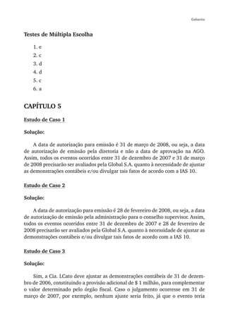 Gabarito



Testes de Múltipla Escolha

    1. e
    2. c
    3. d
    4. d
    5. c
    6. a


CAPÍTULO 5
Estudo de Caso 1

Solução:

    A data de autorização para emissão é 31 de março de 2008, ou seja, a data
de autorização de emissão pela diretoria e não a data de aprovação na AGO.
Assim, todos os eventos ocorridos entre 31 de dezembro de 2007 e 31 de março
de 2008 precisarão ser avaliados pela Global S.A. quanto à necessidade de ajustar
as demonstrações contábeis e/ou divulgar tais fatos de acordo com a IAS 10.

Estudo de Caso 2

Solução:

    A data de autorização para emissão é 28 de fevereiro de 2008, ou seja, a data
de autorização de emissão pela administração para o conselho supervisor. Assim,
todos os eventos ocorridos entre 31 de dezembro de 2007 e 28 de fevereiro de
2008 precisarão ser avaliados pela Global S.A. quanto à necessidade de ajustar as
demonstrações contábeis e/ou divulgar tais fatos de acordo com a IAS 10.

Estudo de Caso 3

Solução:

    Sim, a Cia. LCato deve ajustar as demonstrações contábeis de 31 de dezem-
bro de 2006, constituindo a provisão adicional de $ 1 milhão, para complementar
o valor determinado pelo órgão fiscal. Caso o julgamento ocorresse em 31 de
março de 2007, por exemplo, nenhum ajuste seria feito, já que o evento teria
 