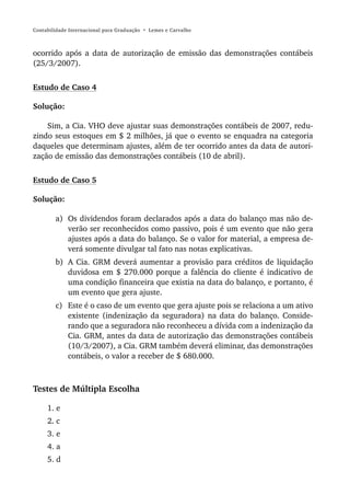 Contabilidade Internacional para Graduação • Lemes e Carvalho



ocorrido após a data de autorização de emissão das demonstrações contábeis
(25/3/2007).


Estudo de Caso 4

Solução:

    Sim, a Cia. VHO deve ajustar suas demonstrações contábeis de 2007, redu-
zindo seus estoques em $ 2 milhões, já que o evento se enquadra na categoria
daqueles que determinam ajustes, além de ter ocorrido antes da data de autori-
zação de emissão das demonstrações contábeis (10 de abril).


Estudo de Caso 5

Solução:

        a) Os dividendos foram declarados após a data do balanço mas não de-
           verão ser reconhecidos como passivo, pois é um evento que não gera
           ajustes após a data do balanço. Se o valor for material, a empresa de-
           verá somente divulgar tal fato nas notas explicativas.
        b) A Cia. GRM deverá aumentar a provisão para créditos de liquidação
           duvidosa em $ 270.000 porque a falência do cliente é indicativo de
           uma condição financeira que existia na data do balanço, e portanto, é
           um evento que gera ajuste.
        c) Este é o caso de um evento que gera ajuste pois se relaciona a um ativo
           existente (indenização da seguradora) na data do balanço. Conside-
           rando que a seguradora não reconheceu a dívida com a indenização da
           Cia. GRM, antes da data de autorização das demonstrações contábeis
           (10/3/2007), a Cia. GRM também deverá eliminar, das demonstrações
           contábeis, o valor a receber de $ 680.000.



Testes de Múltipla Escolha

     1. e
     2. c
     3. e
     4. a
     5. d
 