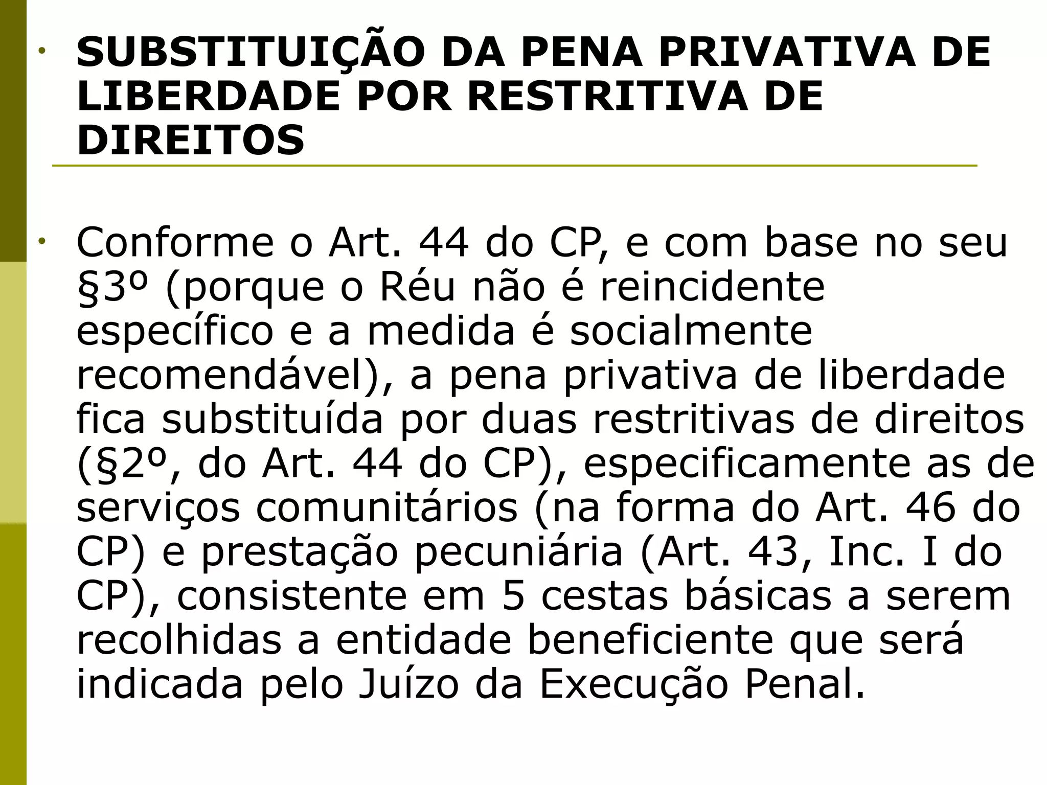 •   SUBSTITUIÇÃO DA PENA PRIVATIVA DE
    LIBERDADE POR RESTRITIVA DE
    DIREITOS

•   Conforme o Art. 44 do CP, e com base no seu
    §3º (porque o Réu não é reincidente
    específico e a medida é socialmente
    recomendável), a pena privativa de liberdade
    fica substituída por duas restritivas de direitos
    (§2º, do Art. 44 do CP), especificamente as de
    serviços comunitários (na forma do Art. 46 do
    CP) e prestação pecuniária (Art. 43, Inc. I do
    CP), consistente em 5 cestas básicas a serem
    recolhidas a entidade beneficiente que será
    indicada pelo Juízo da Execução Penal. 
 