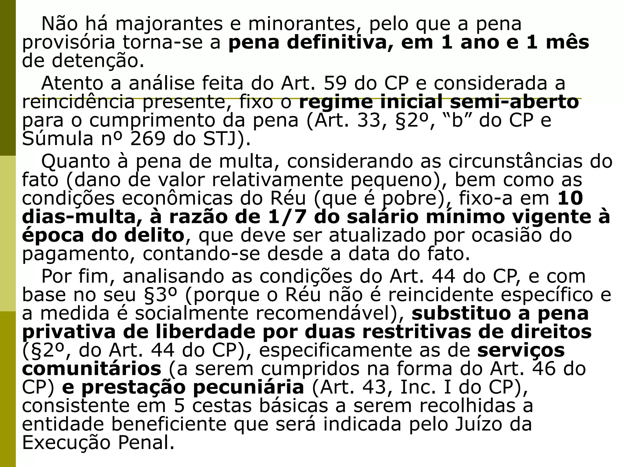Não há majorantes e minorantes, pelo que a pena
provisória torna-se a pena definitiva, em 1 ano e 1 mês
de detenção.
  Atento a análise feita do Art. 59 do CP e considerada a
reincidência presente, fixo o regime inicial semi-aberto
para o cumprimento da pena (Art. 33, §2º, “b” do CP e
Súmula nº 269 do STJ).
  Quanto à pena de multa, considerando as circunstâncias do
fato (dano de valor relativamente pequeno), bem como as
condições econômicas do Réu (que é pobre), fixo-a em 10
dias-multa, à razão de 1/7 do salário mínimo vigente à
época do delito, que deve ser atualizado por ocasião do
pagamento, contando-se desde a data do fato.
  Por fim, analisando as condições do Art. 44 do CP, e com
base no seu §3º (porque o Réu não é reincidente específico e
a medida é socialmente recomendável), substituo a pena
privativa de liberdade por duas restritivas de direitos
(§2º, do Art. 44 do CP), especificamente as de serviços
comunitários (a serem cumpridos na forma do Art. 46 do
CP) e prestação pecuniária (Art. 43, Inc. I do CP),
consistente em 5 cestas básicas a serem recolhidas a
entidade beneficiente que será indicada pelo Juízo da
Execução Penal.
 