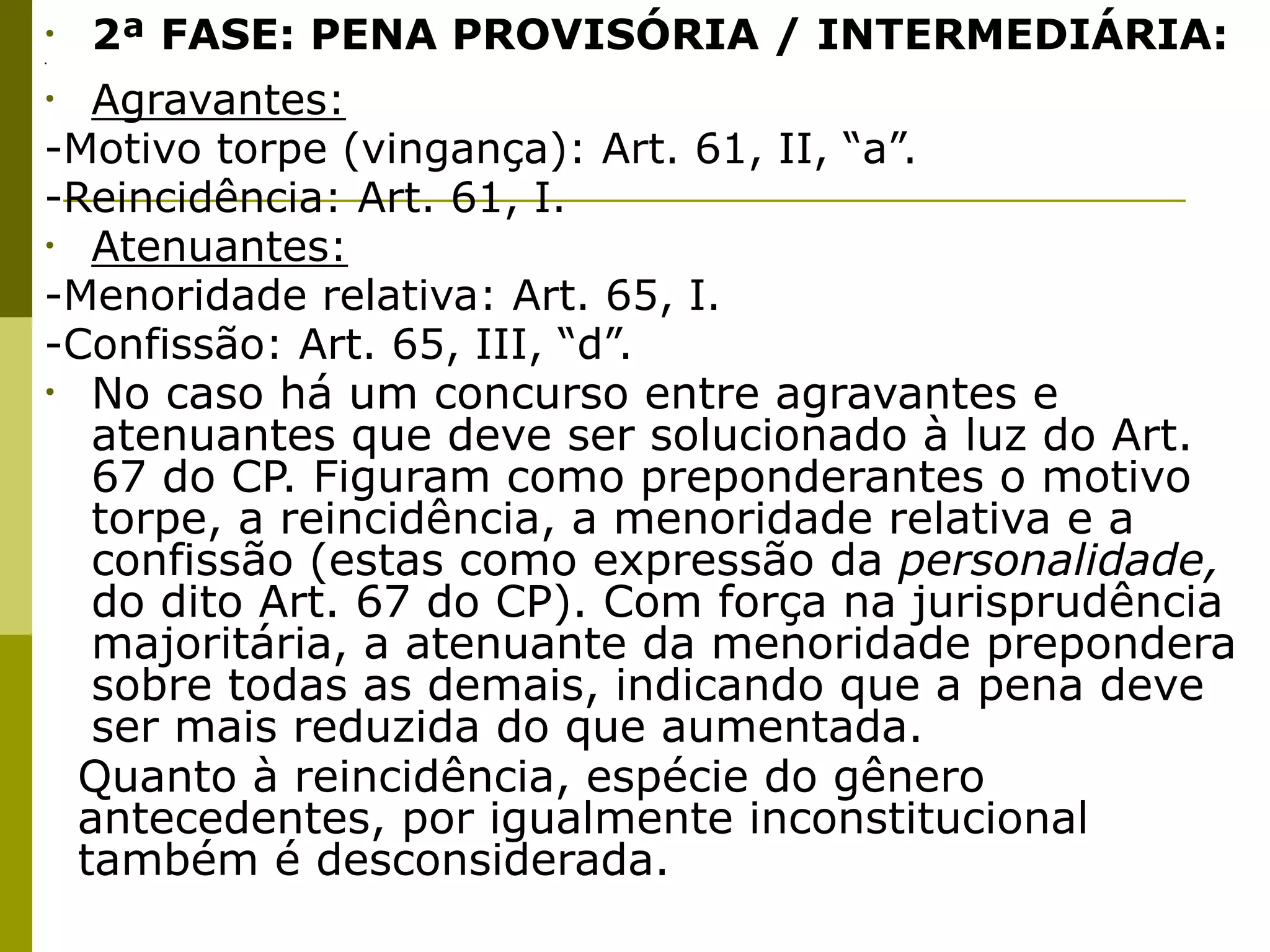 •
.
     2ª FASE: PENA PROVISÓRIA / INTERMEDIÁRIA:
•  Agravantes:
-Motivo torpe (vingança): Art. 61, II, “a”.
-Reincidência: Art. 61, I.
• Atenuantes:
-Menoridade relativa: Art. 65, I.
-Confissão: Art. 65, III, “d”.
• No caso há um concurso entre agravantes e
   atenuantes que deve ser solucionado à luz do Art.
   67 do CP. Figuram como preponderantes o motivo
   torpe, a reincidência, a menoridade relativa e a
   confissão (estas como expressão da personalidade,
   do dito Art. 67 do CP). Com força na jurisprudência
   majoritária, a atenuante da menoridade prepondera
   sobre todas as demais, indicando que a pena deve
   ser mais reduzida do que aumentada. 

 Quanto à reincidência, espécie do gênero
  antecedentes, por igualmente inconstitucional
  também é desconsiderada. 
 