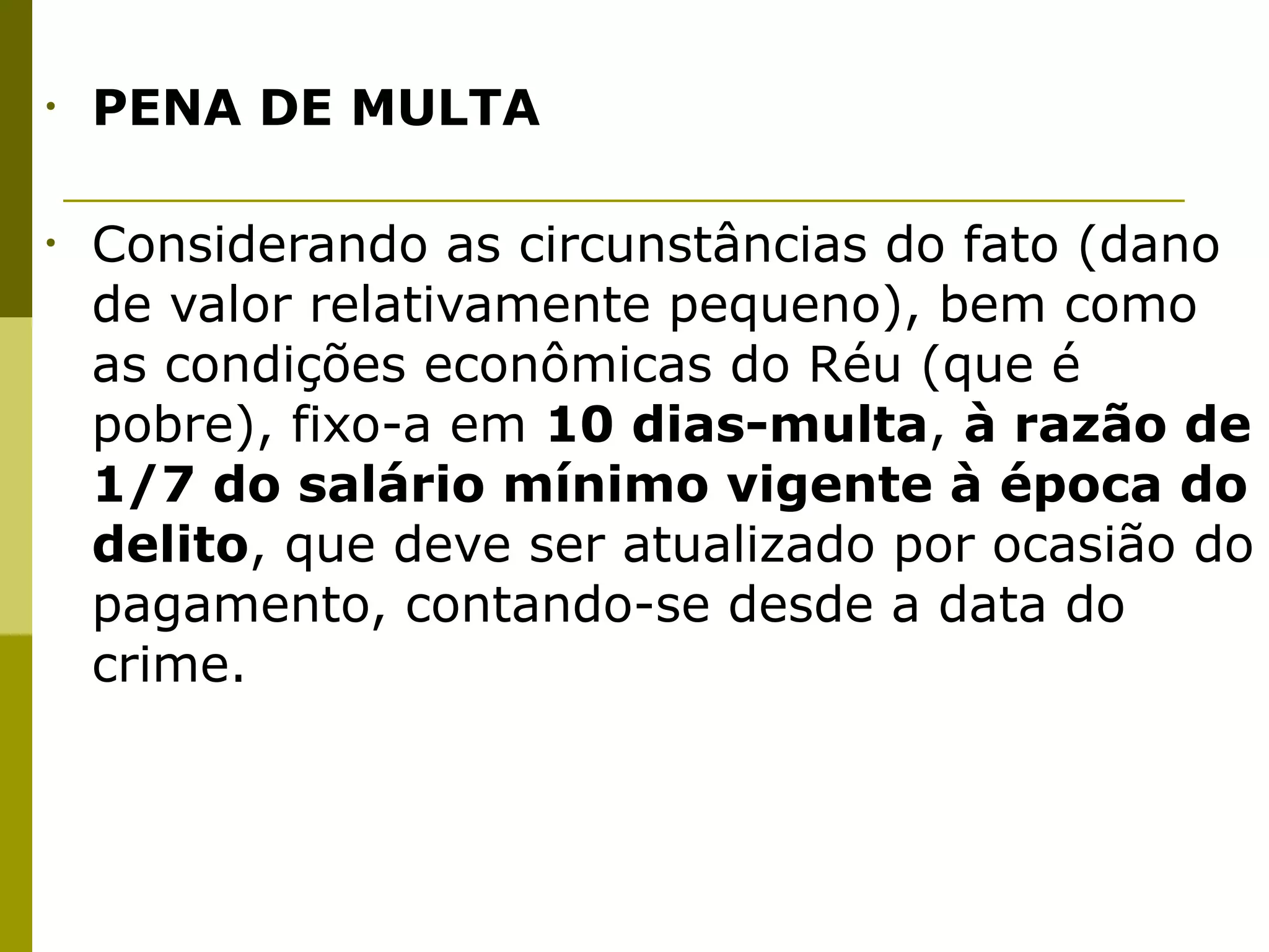 •   PENA DE MULTA


•   Considerando as circunstâncias do fato (dano
    de valor relativamente pequeno), bem como
    as condições econômicas do Réu (que é
    pobre), fixo-a em 10 dias-multa, à razão de
    1/7 do salário mínimo vigente à época do
    delito, que deve ser atualizado por ocasião do
    pagamento, contando-se desde a data do
    crime.
 