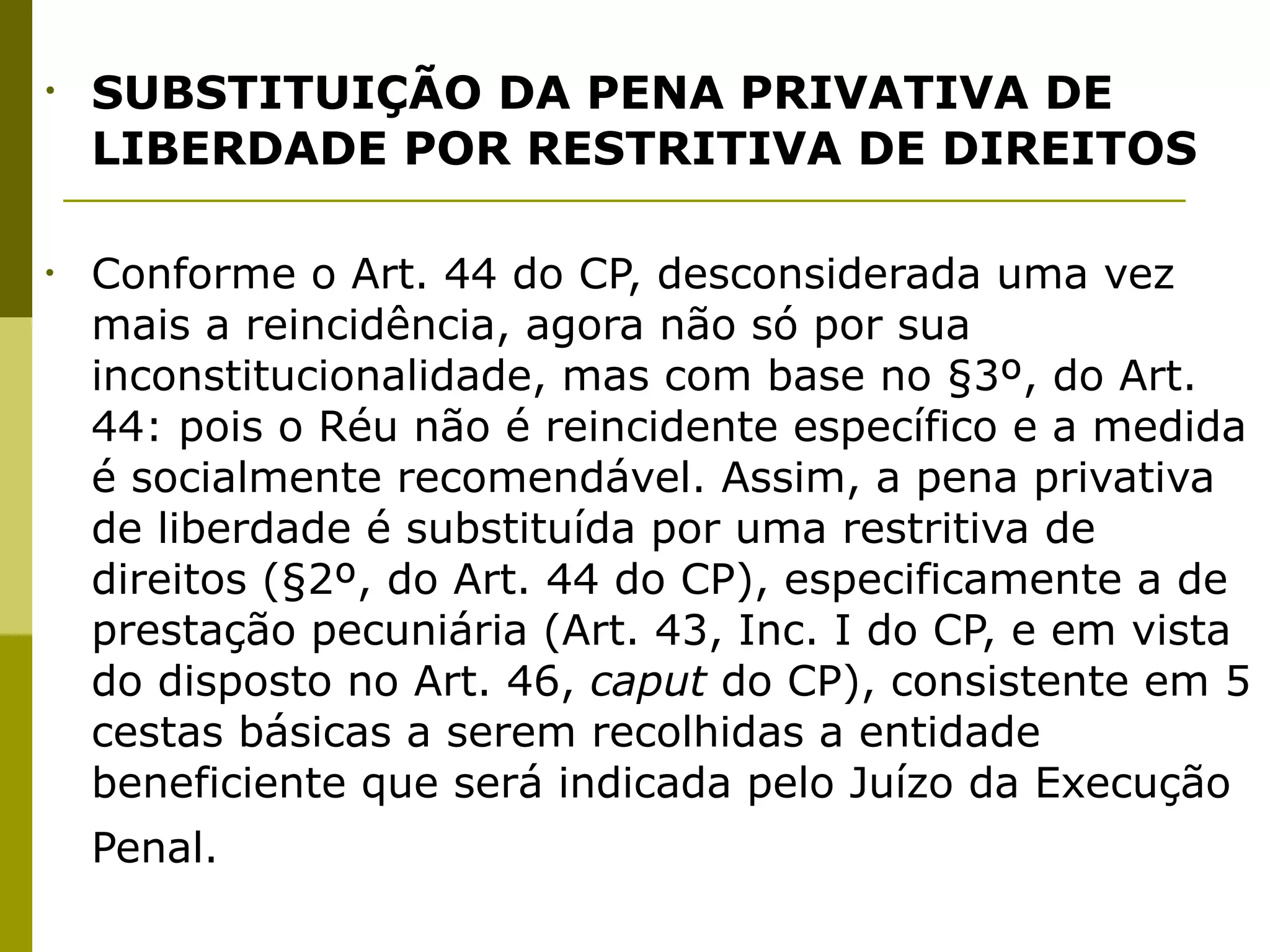 •   SUBSTITUIÇÃO DA PENA PRIVATIVA DE
    LIBERDADE POR RESTRITIVA DE DIREITOS

•   Conforme o Art. 44 do CP, desconsiderada uma vez
    mais a reincidência, agora não só por sua
    inconstitucionalidade, mas com base no §3º, do Art.
    44: pois o Réu não é reincidente específico e a medida
    é socialmente recomendável. Assim, a pena privativa
    de liberdade é substituída por uma restritiva de
    direitos (§2º, do Art. 44 do CP), especificamente a de
    prestação pecuniária (Art. 43, Inc. I do CP, e em vista
    do disposto no Art. 46, caput do CP), consistente em 5
    cestas básicas a serem recolhidas a entidade
    beneficiente que será indicada pelo Juízo da Execução
    Penal.   
 