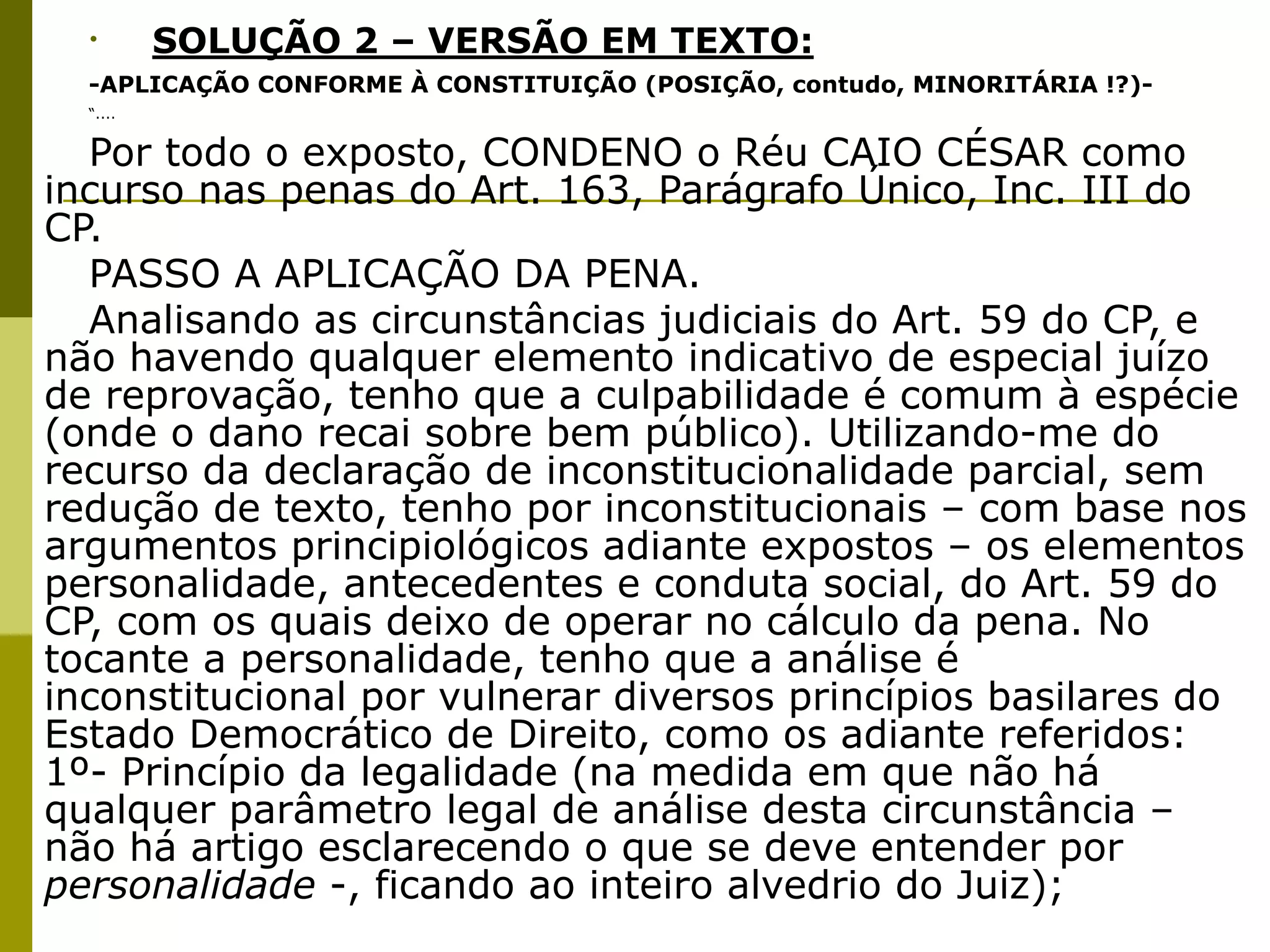 •        SOLUÇÃO 2 – VERSÃO EM TEXTO:
  -APLICAÇÃO CONFORME À CONSTITUIÇÃO (POSIÇÃO, contudo, MINORITÁRIA !?)-
  “....


  Por todo o exposto, CONDENO o Réu CAIO CÉSAR como
incurso nas penas do Art. 163, Parágrafo Único, Inc. III do
CP.
  PASSO A APLICAÇÃO DA PENA.
  Analisando as circunstâncias judiciais do Art. 59 do CP, e
não havendo qualquer elemento indicativo de especial juízo
de reprovação, tenho que a culpabilidade é comum à espécie
(onde o dano recai sobre bem público). Utilizando-me do
recurso da declaração de inconstitucionalidade parcial, sem
redução de texto, tenho por inconstitucionais – com base nos
argumentos principiológicos adiante expostos – os elementos
personalidade, antecedentes e conduta social, do Art. 59 do
CP, com os quais deixo de operar no cálculo da pena. No
tocante a personalidade, tenho que a análise é
inconstitucional por vulnerar diversos princípios basilares do
Estado Democrático de Direito, como os adiante referidos:
1º- Princípio da legalidade (na medida em que não há
qualquer parâmetro legal de análise desta circunstância –
não há artigo esclarecendo o que se deve entender por
personalidade -, ficando ao inteiro alvedrio do Juiz);
 