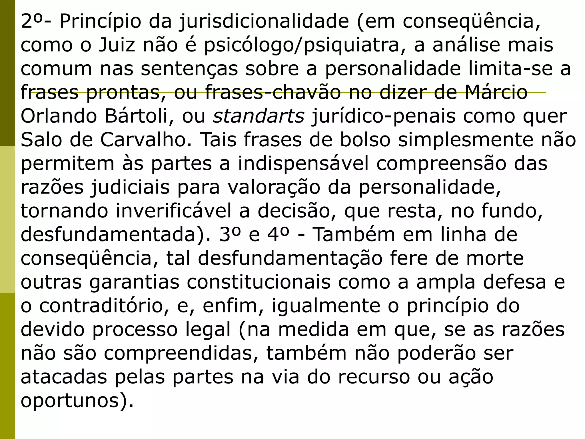 2º- Princípio da jurisdicionalidade (em conseqüência,
como o Juiz não é psicólogo/psiquiatra, a análise mais
comum nas sentenças sobre a personalidade limita-se a
frases prontas, ou frases-chavão no dizer de Márcio
Orlando Bártoli, ou standarts jurídico-penais como quer
Salo de Carvalho. Tais frases de bolso simplesmente não
permitem às partes a indispensável compreensão das
razões judiciais para valoração da personalidade,
tornando inverificável a decisão, que resta, no fundo,
desfundamentada). 3º e 4º - Também em linha de
conseqüência, tal desfundamentação fere de morte
outras garantias constitucionais como a ampla defesa e
o contraditório, e, enfim, igualmente o princípio do
devido processo legal (na medida em que, se as razões
não são compreendidas, também não poderão ser
atacadas pelas partes na via do recurso ou ação
oportunos).
 