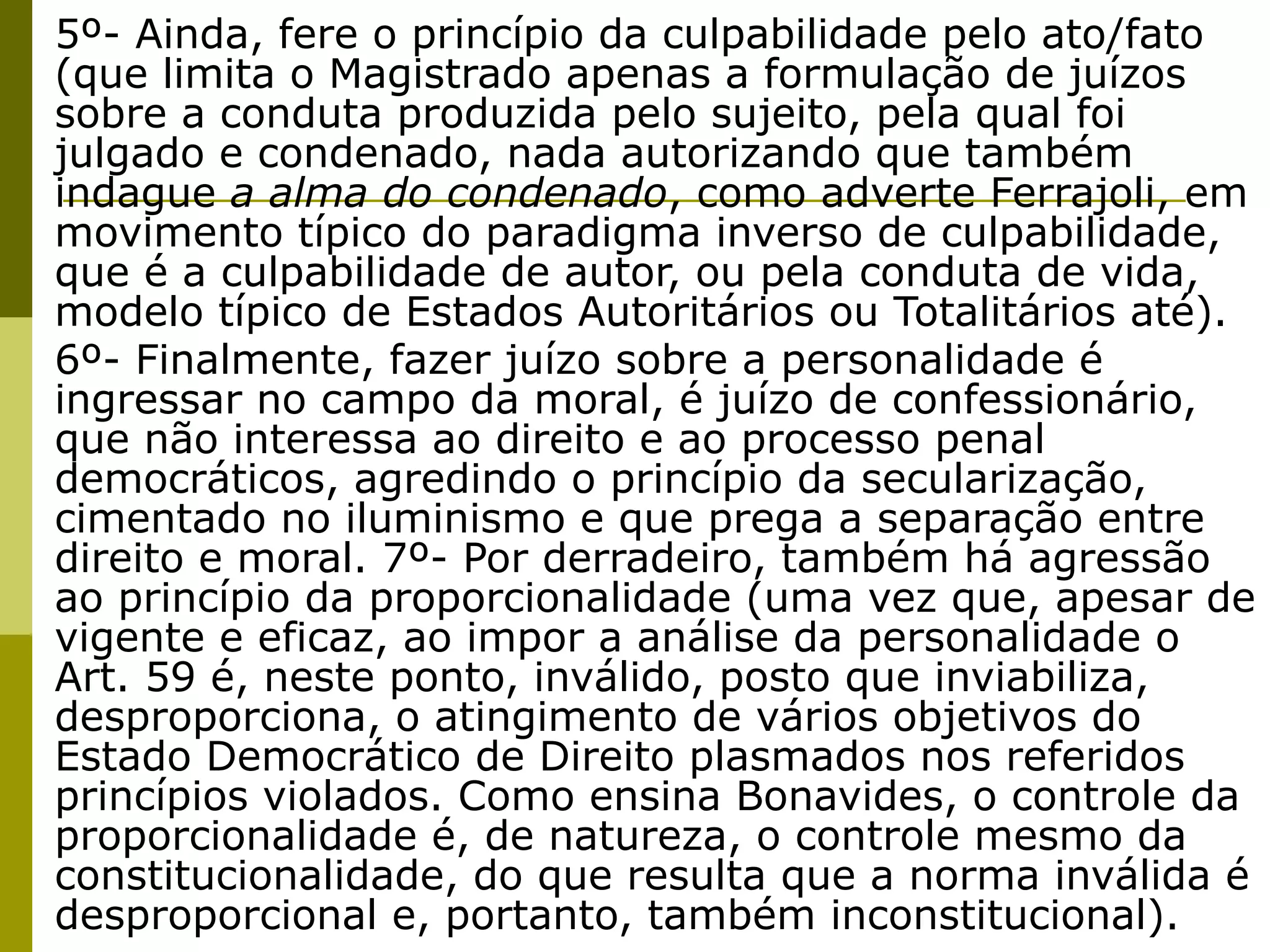 5º- Ainda, fere o princípio da culpabilidade pelo ato/fato
(que limita o Magistrado apenas a formulação de juízos
sobre a conduta produzida pelo sujeito, pela qual foi
julgado e condenado, nada autorizando que também
indague a alma do condenado, como adverte Ferrajoli, em
movimento típico do paradigma inverso de culpabilidade,
que é a culpabilidade de autor, ou pela conduta de vida,
modelo típico de Estados Autoritários ou Totalitários até).
6º- Finalmente, fazer juízo sobre a personalidade é
ingressar no campo da moral, é juízo de confessionário,
que não interessa ao direito e ao processo penal
democráticos, agredindo o princípio da secularização,
cimentado no iluminismo e que prega a separação entre
direito e moral. 7º- Por derradeiro, também há agressão
ao princípio da proporcionalidade (uma vez que, apesar de
vigente e eficaz, ao impor a análise da personalidade o
Art. 59 é, neste ponto, inválido, posto que inviabiliza,
desproporciona, o atingimento de vários objetivos do
Estado Democrático de Direito plasmados nos referidos
princípios violados. Como ensina Bonavides, o controle da
proporcionalidade é, de natureza, o controle mesmo da
constitucionalidade, do que resulta que a norma inválida é
desproporcional e, portanto, também inconstitucional).
 