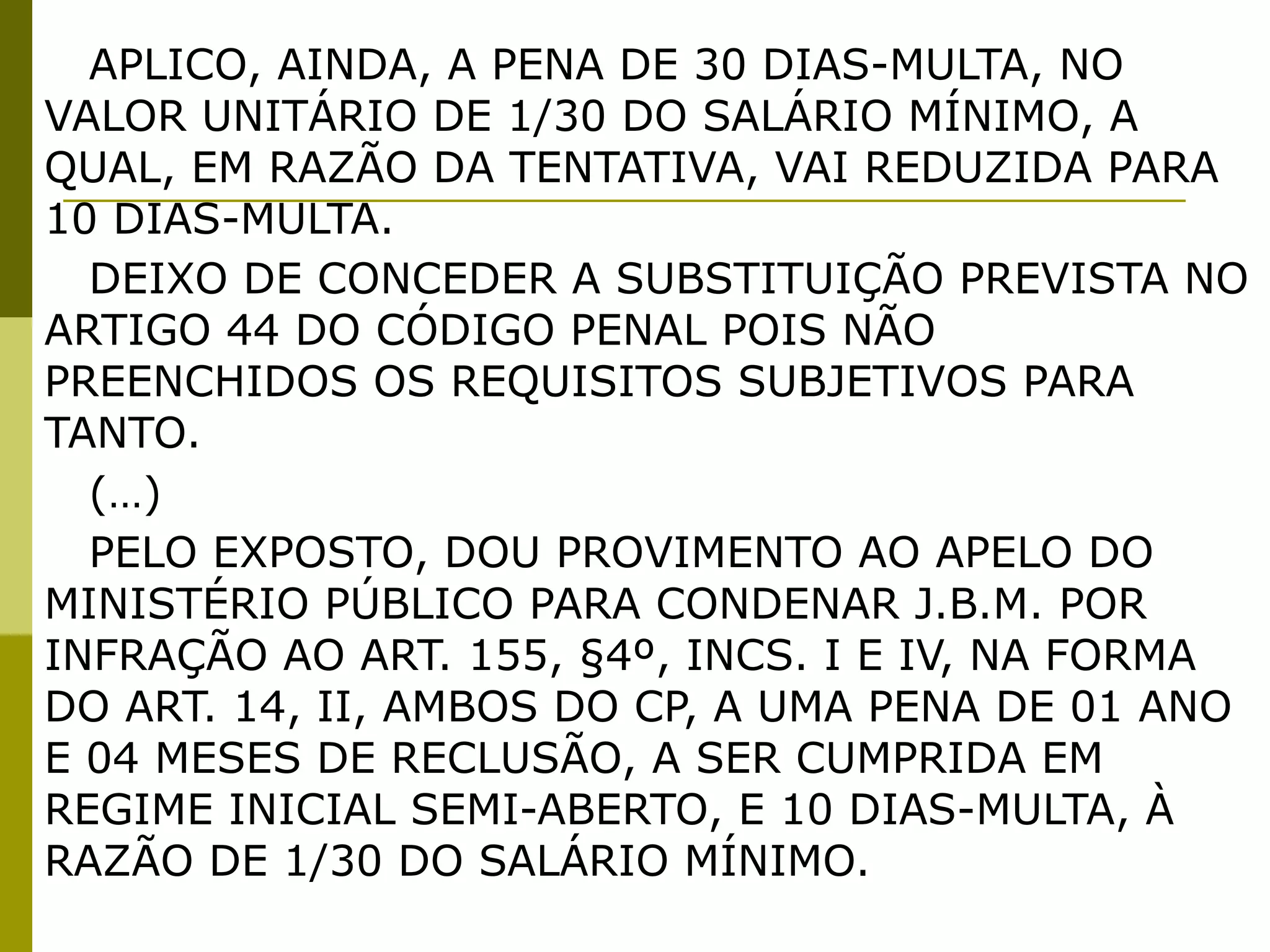 APLICO, AINDA, A PENA DE 30 DIAS-MULTA, NO
VALOR UNITÁRIO DE 1/30 DO SALÁRIO MÍNIMO, A
QUAL, EM RAZÃO DA TENTATIVA, VAI REDUZIDA PARA
10 DIAS-MULTA.
  DEIXO DE CONCEDER A SUBSTITUIÇÃO PREVISTA NO
ARTIGO 44 DO CÓDIGO PENAL POIS NÃO
PREENCHIDOS OS REQUISITOS SUBJETIVOS PARA
TANTO. 
  (…)
  PELO EXPOSTO, DOU PROVIMENTO AO APELO DO
MINISTÉRIO PÚBLICO PARA CONDENAR J.B.M. POR
INFRAÇÃO AO ART. 155, §4º, INCS. I E IV, NA FORMA
DO ART. 14, II, AMBOS DO CP, A UMA PENA DE 01 ANO
E 04 MESES DE RECLUSÃO, A SER CUMPRIDA EM
REGIME INICIAL SEMI-ABERTO, E 10 DIAS-MULTA, À
RAZÃO DE 1/30 DO SALÁRIO MÍNIMO.
 