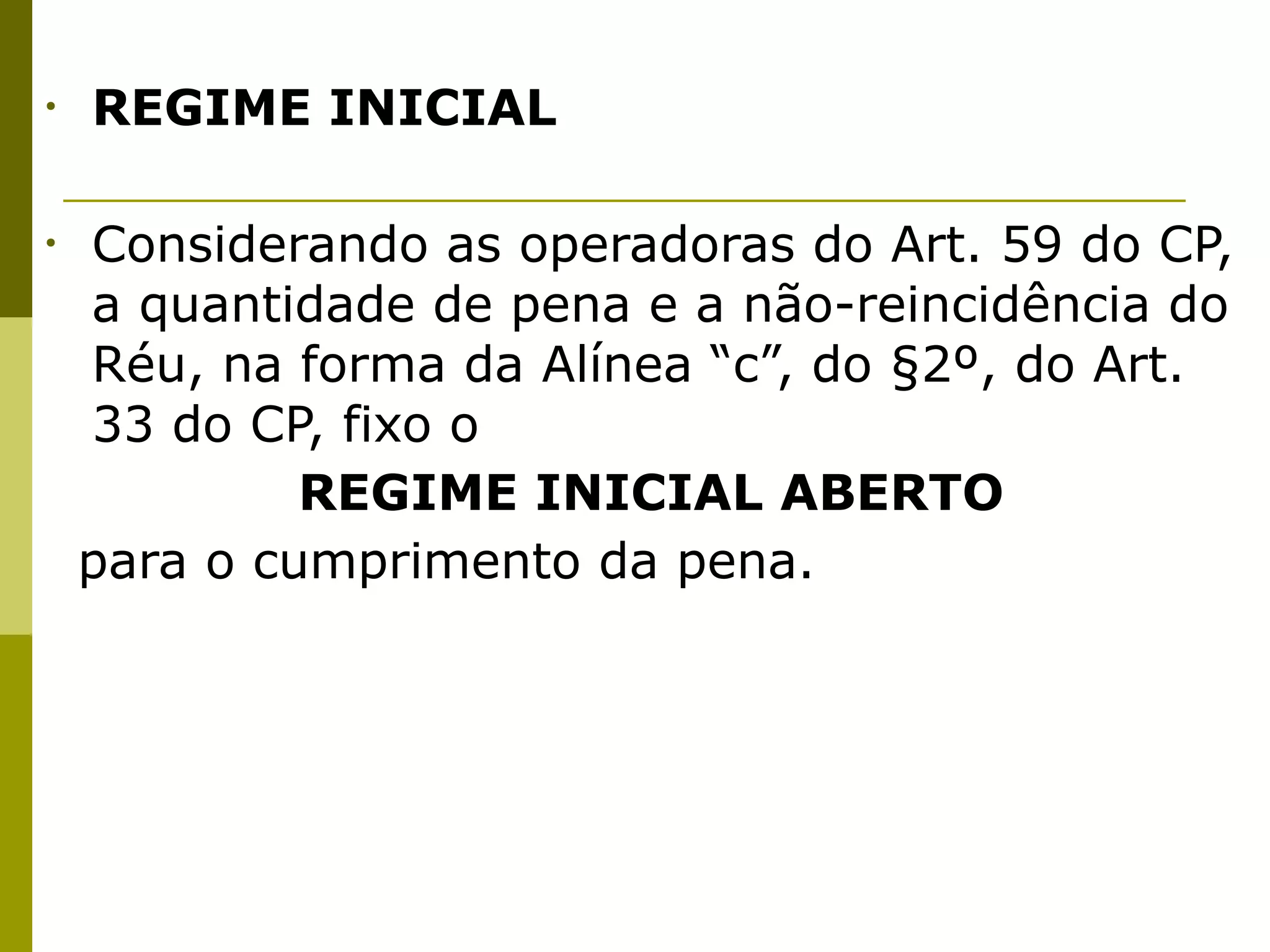 •   REGIME INICIAL


•   Considerando as operadoras do Art. 59 do CP,
    a quantidade de pena e a não-reincidência do
    Réu, na forma da Alínea “c”, do §2º, do Art.
    33 do CP, fixo o 

 
    
    REGIME INICIAL ABERTO 

 para o cumprimento da pena.
 