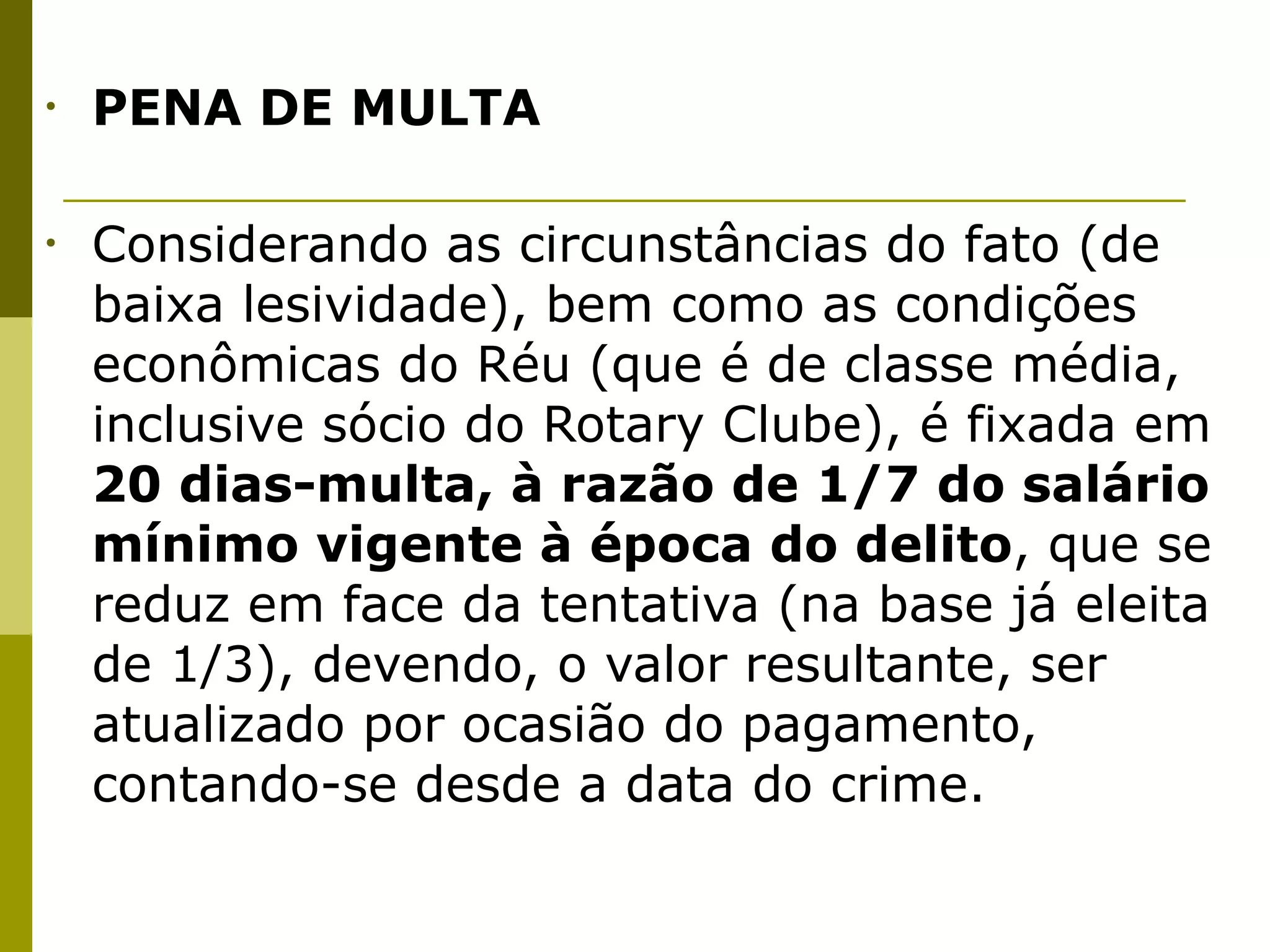 •   PENA DE MULTA


•   Considerando as circunstâncias do fato (de
    baixa lesividade), bem como as condições
    econômicas do Réu (que é de classe média,
    inclusive sócio do Rotary Clube), é fixada em
    20 dias-multa, à razão de 1/7 do salário
    mínimo vigente à época do delito, que se
    reduz em face da tentativa (na base já eleita
    de 1/3), devendo, o valor resultante, ser
    atualizado por ocasião do pagamento,
    contando-se desde a data do crime.
 