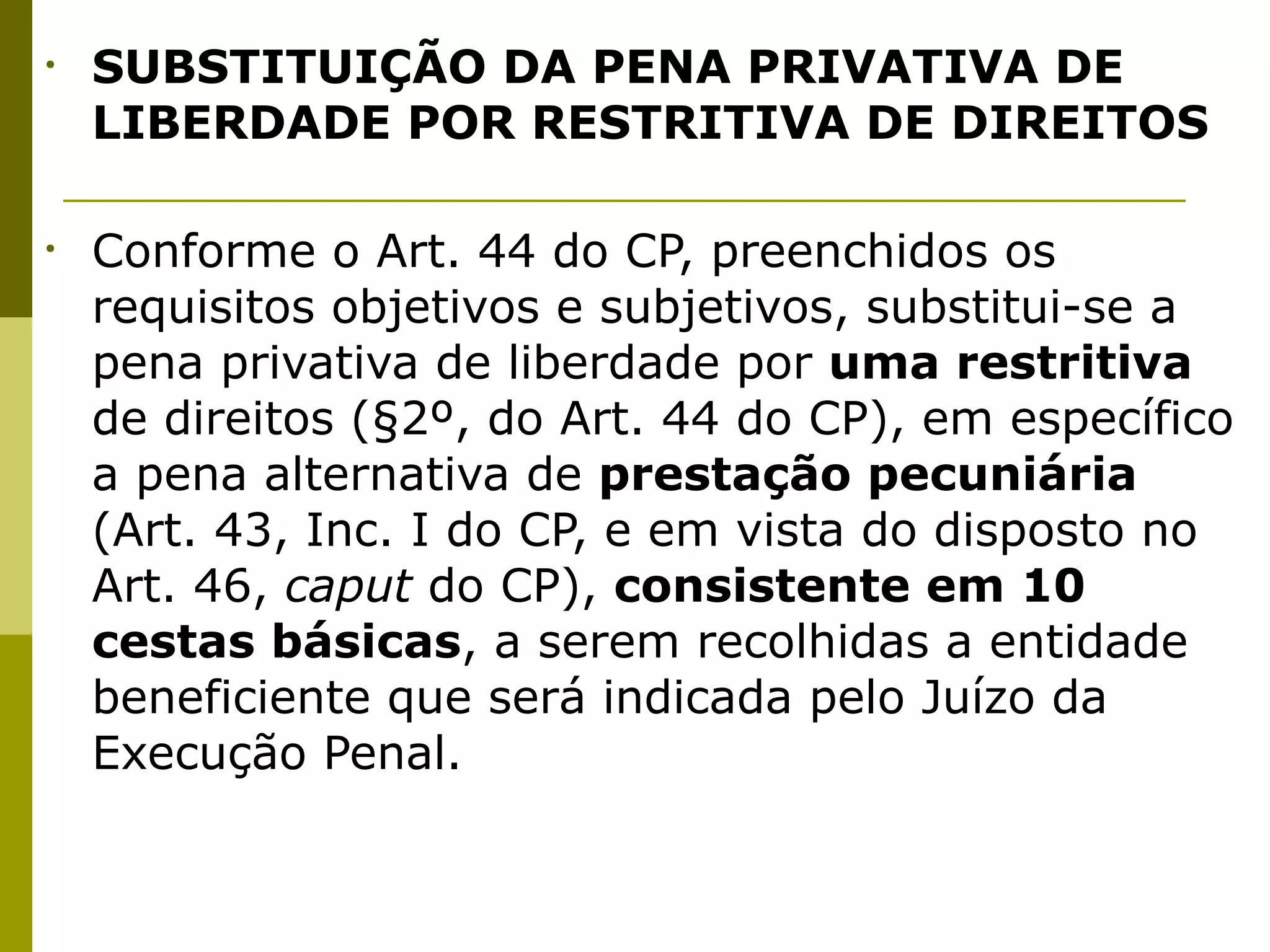 •   SUBSTITUIÇÃO DA PENA PRIVATIVA DE
    LIBERDADE POR RESTRITIVA DE DIREITOS

•   Conforme o Art. 44 do CP, preenchidos os
    requisitos objetivos e subjetivos, substitui-se a
    pena privativa de liberdade por uma restritiva
    de direitos (§2º, do Art. 44 do CP), em específico
    a pena alternativa de prestação pecuniária
    (Art. 43, Inc. I do CP, e em vista do disposto no
    Art. 46, caput do CP), consistente em 10
    cestas básicas, a serem recolhidas a entidade
    beneficiente que será indicada pelo Juízo da
    Execução Penal.
 