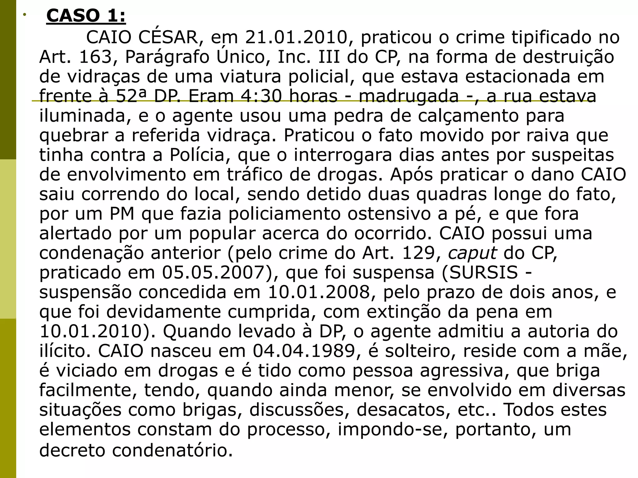 •   CASO 1:

 
      CAIO CÉSAR, em 21.01.2010, praticou o crime tipificado no
  Art. 163, Parágrafo Único, Inc. III do CP, na forma de destruição
  de vidraças de uma viatura policial, que estava estacionada em
  frente à 52ª DP. Eram 4:30 horas - madrugada -, a rua estava
  iluminada, e o agente usou uma pedra de calçamento para
  quebrar a referida vidraça. Praticou o fato movido por raiva que
  tinha contra a Polícia, que o interrogara dias antes por suspeitas
  de envolvimento em tráfico de drogas. Após praticar o dano CAIO
  saiu correndo do local, sendo detido duas quadras longe do fato,
  por um PM que fazia policiamento ostensivo a pé, e que fora
  alertado por um popular acerca do ocorrido. CAIO possui uma
  condenação anterior (pelo crime do Art. 129, caput do CP,
  praticado em 05.05.2007), que foi suspensa (SURSIS -
  suspensão concedida em 10.01.2008, pelo prazo de dois anos, e
  que foi devidamente cumprida, com extinção da pena em
  10.01.2010). Quando levado à DP, o agente admitiu a autoria do
  ilícito. CAIO nasceu em 04.04.1989, é solteiro, reside com a mãe,
  é viciado em drogas e é tido como pessoa agressiva, que briga
  facilmente, tendo, quando ainda menor, se envolvido em diversas
  situações como brigas, discussões, desacatos, etc.. Todos estes
  elementos constam do processo, impondo-se, portanto, um
  decreto condenatório.
 