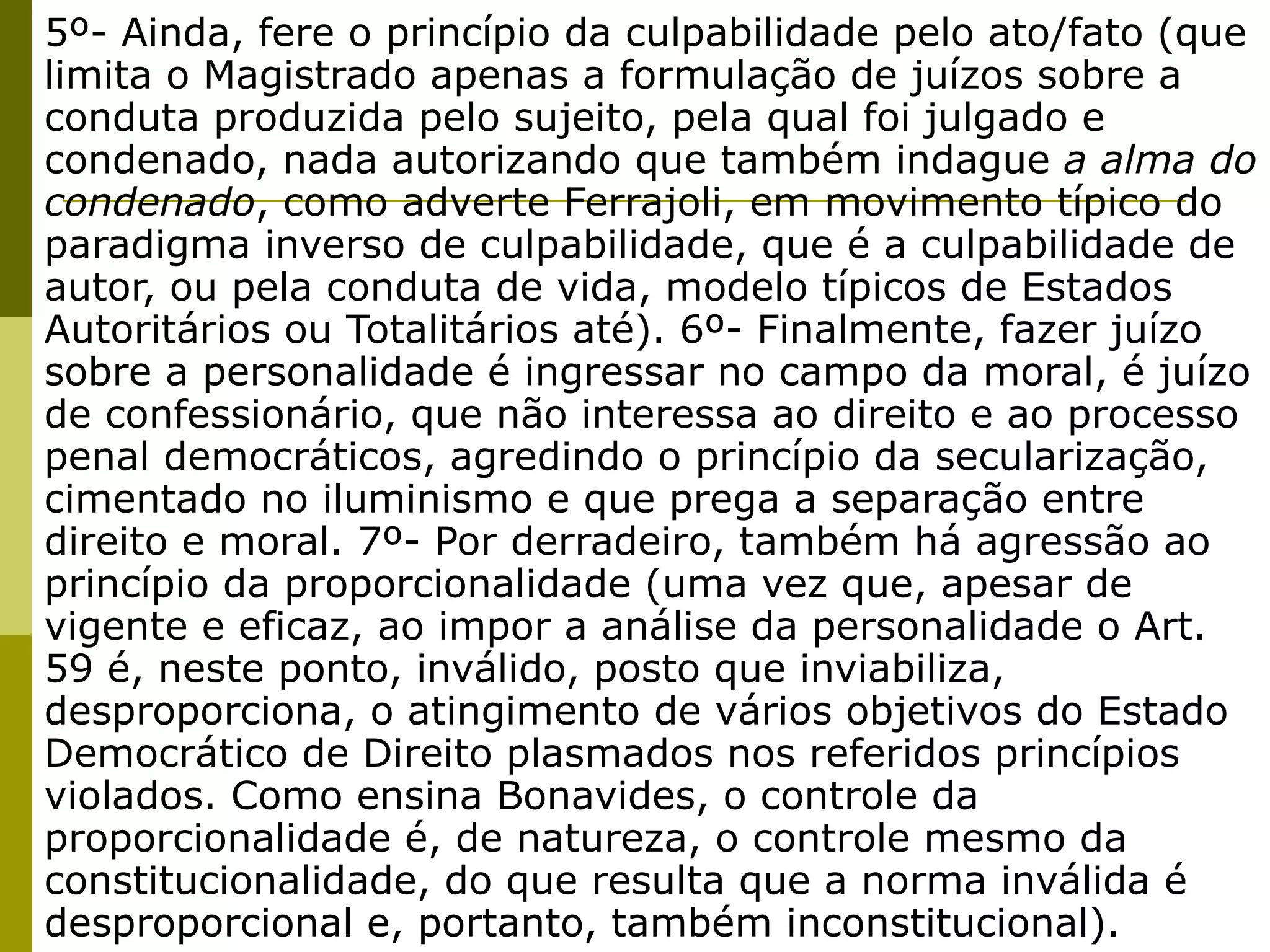 5º- Ainda, fere o princípio da culpabilidade pelo ato/fato (que
limita o Magistrado apenas a formulação de juízos sobre a
conduta produzida pelo sujeito, pela qual foi julgado e
condenado, nada autorizando que também indague a alma do
condenado, como adverte Ferrajoli, em movimento típico do
paradigma inverso de culpabilidade, que é a culpabilidade de
autor, ou pela conduta de vida, modelo típicos de Estados
Autoritários ou Totalitários até). 6º- Finalmente, fazer juízo
sobre a personalidade é ingressar no campo da moral, é juízo
de confessionário, que não interessa ao direito e ao processo
penal democráticos, agredindo o princípio da secularização,
cimentado no iluminismo e que prega a separação entre
direito e moral. 7º- Por derradeiro, também há agressão ao
princípio da proporcionalidade (uma vez que, apesar de
vigente e eficaz, ao impor a análise da personalidade o Art.
59 é, neste ponto, inválido, posto que inviabiliza,
desproporciona, o atingimento de vários objetivos do Estado
Democrático de Direito plasmados nos referidos princípios
violados. Como ensina Bonavides, o controle da
proporcionalidade é, de natureza, o controle mesmo da
constitucionalidade, do que resulta que a norma inválida é
desproporcional e, portanto, também inconstitucional).
 