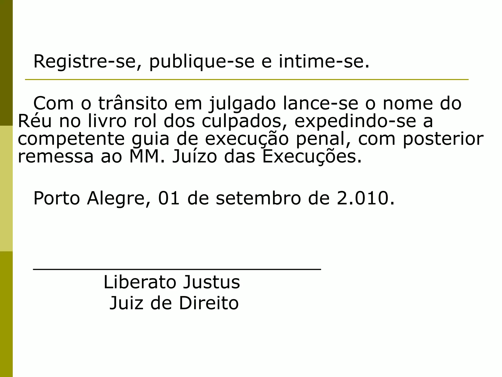 Registre-se, publique-se e intime-se.
 
  Com o trânsito em julgado lance-se o nome do
Réu no livro rol dos culpados, expedindo-se a
competente guia de execução penal, com posterior
remessa ao MM. Juízo das Execuções.
 
 Porto Alegre, 01 de setembro de 2.010.
 
 
 _________________________         
       Liberato Justus
        Juiz de Direito
 
