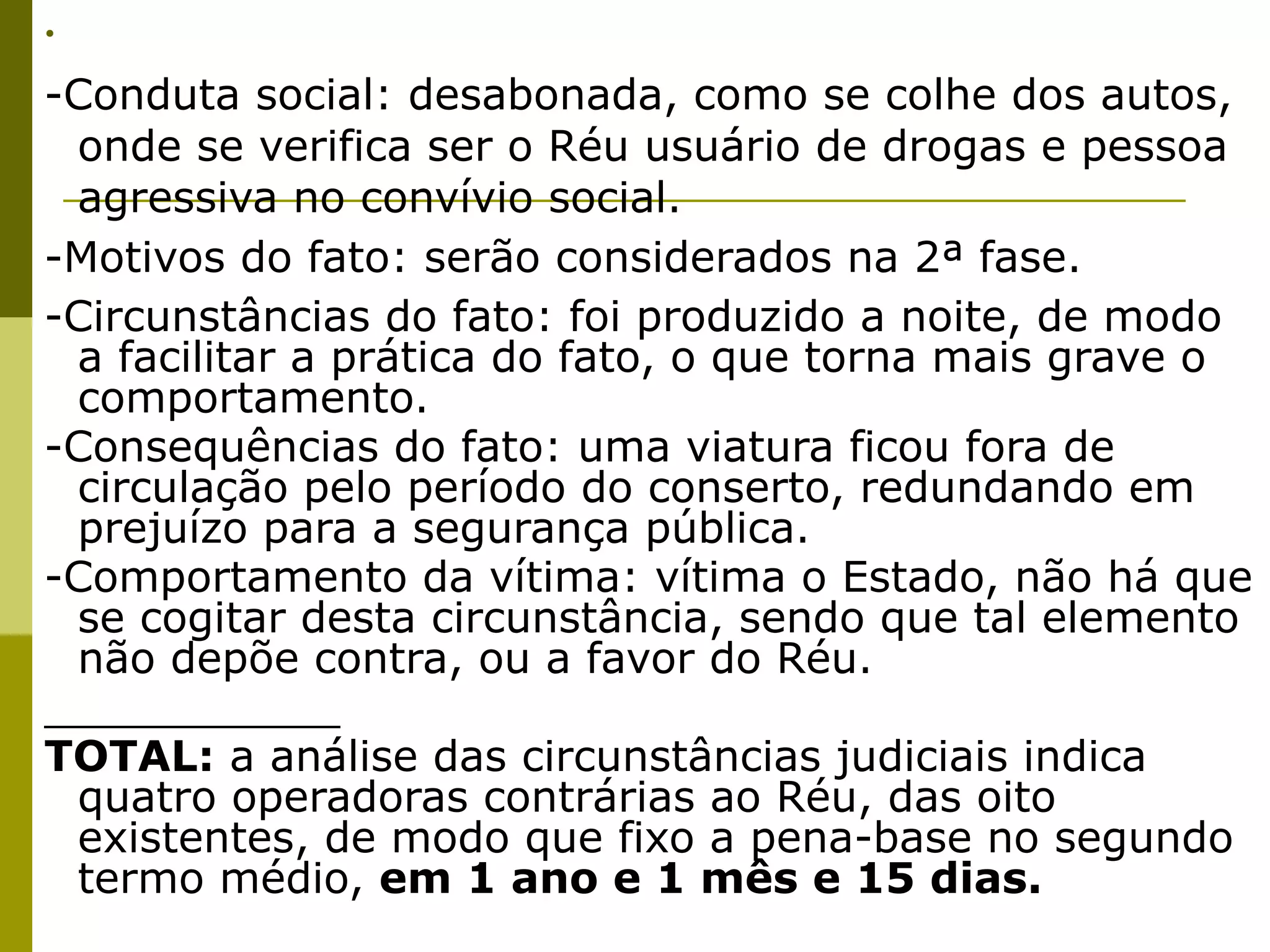 •  
-Conduta social: desabonada, como se colhe dos autos,
 onde se verifica ser o Réu usuário de drogas e pessoa
 agressiva no convívio social.
-Motivos do fato: serão considerados na 2ª fase.
-Circunstâncias do fato: foi produzido a noite, de modo
 a facilitar a prática do fato, o que torna mais grave o
 comportamento. 
-Consequências do fato: uma viatura ficou fora de
 circulação pelo período do conserto, redundando em
 prejuízo para a segurança pública. 
-Comportamento da vítima: vítima o Estado, não há que
 se cogitar desta circunstância, sendo que tal elemento
 não depõe contra, ou a favor do Réu.
___________
TOTAL: a análise das circunstâncias judiciais indica
 quatro operadoras contrárias ao Réu, das oito
 existentes, de modo que fixo a pena-base no segundo
 termo médio, em 1 ano e 1 mês e 15 dias.
 