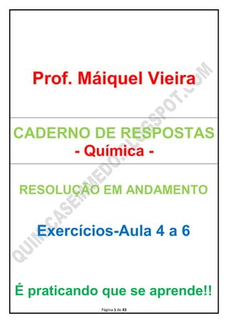 Página 1 de 43
Prof. Máiquel Vieira
CADERNO DE RESPOSTAS
- Química -
RESOLUÇÃO EM ANDAMENTO
Exercícios-Aula 4 a 6
É praticando que se aprende!!
 