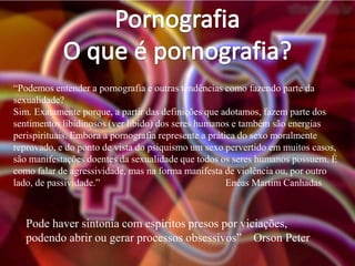 “Podemos entender a pornografia e outras tendências como fazendo parte da
sexualidade?
Sim. Exatamente porque, a partir das definições que adotamos, fazem parte dos
sentimentos libidinosos (ver libido) dos seres humanos e também são energias
perispirituais. Embora a pornografia represente a prática do sexo moralmente
reprovado, e do ponto de vista do psiquismo um sexo pervertido em muitos casos,
são manifestações doentes da sexualidade que todos os seres humanos possuem. É
como falar de agressividade, mas na forma manifesta de violência ou, por outro
lado, de passividade.”
Enéas Martim Canhadas

Pode haver sintonia com espíritos presos por viciações,
podendo abrir ou gerar processos obsessivos” Orson Peter

 