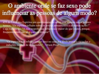 459 do Livro dos Espíritos um questionamento sobre esse assunto nos seguintes
termos: “Os espíritos influem sobre os nossos pensamentos e as nossas ações?”
Cuja reposta foi: “A esse respeito sua influência é maior do que credes, porque,
frequentemente, são eles que vos dirigem".
“Os espíritos nos influenciam no sexo no caso dos ainda presos a viciações e
induções mentais de devassidão.” Orson Peter

 