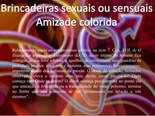 Relacionando ainda ao compromisso afetivo, no item 7, Cap. XVII, de O
Evangelho segundo o Espiritismo diz "O dever íntimo do homem fica
entregue ao seu livre arbítrio: o aguilhão da consciência, esse guardião da
probidade interior, o adverte e sustenta, mas permanece, freqüentemente,
impotente diante dos sofismas da paixão. O dever do coração, fielmente
observado, eleva o homem; mas, esse dever, como precisá-lo? Onde
começa ele? Onde se detém? O dever começa precisamente no ponto em
que ameaçais a felicidade ou a tranqüilidade do vosso próximo; termina
no limite que não gostaríeis de ver ultrapassado em relação a vós
mesmos".

 