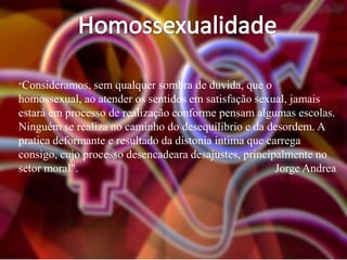 "Consideramos,

sem qualquer sombra de duvida, que o
homossexual, ao atender os sentidos em satisfação sexual, jamais
estará em processo de realização conforme pensam algumas escolas.
Ninguém se realiza no caminho do desequilíbrio e da desordem. A
pratica deformante e resultado da distonia intima que carrega
consigo, cujo processo desencadeara desajustes, principalmente no
setor moral".
Jorge Andrea

 