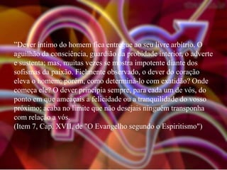 ”Dever íntimo do homem fica entregue ao seu livre arbítrio. O
aguilhão da consciência, guardião da probidade interior, o adverte
e sustenta; mas, muitas vezes se mostra impotente diante dos
sofismas da paixão. Fielmente observado, o dever do coração
eleva o homem; porém, como determiná-lo com exatidão? Onde
começa ele? O dever principia sempre, para cada um de vós, do
ponto em que ameaçais a felicidade ou a tranquilidade do vosso
próximo; acaba no limite que não desejais ninguém transponha
com relação a vós.
(Item 7, Cap. XVII, de "O Evangelho segundo o Espiritismo")

 