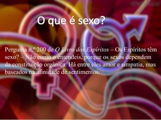 Pergunta n.º 200 de O Livro dos Espíritos – Os Espíritos têm
sexo? – Não como o entendeis, porque os sexos dependem
da constituição orgânica. Há entre eles amor e simpatia, mas
baseados na afinidade de sentimentos.

 
