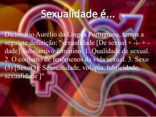 Dicionário Aurélio da Língua Portuguesa, temos a
seguinte definição: "sexualidade [De sexual + -i- + dade] Substantivo feminino. 1. Qualidade de sexual.
2. O conjunto de fenômenos da vida sexual. 3. Sexo
(3) [Sexo(3): Sensualidade, volúpia, lubricidade,
sexualidade ]"

 