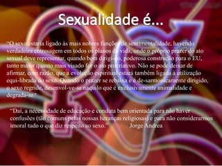 “O sexo estaria ligado às mais nobres funções de sentimentalidade, havendo
verdadeira entrosagem em todos os planos da vida, onde o próprio prazer do ato
sexual deve representar, quando bem dirigi-do, poderosa construção para o EU,
tanto maior quanto mais visado for o ato procriativo. Não se pode deixar de
afirmar, com razão, que a evolução espiritual estará também ligada à utilização
equi-librada do sexo. Quando o prazer se rebaixa e é de-sarmonicamente dirigido,
o sexo regride, desenvol-ve-se naquilo que é exclusivamente animalidade e
degrada-se.”
“Daí, a necessidade de educação e conduta bem orientada para não haver
confusões (tão comuns pelas nossas heranças religiosas) e para não considerarmos
imoral tudo o que diz respeito ao sexo.”
Jorge Andrea

 