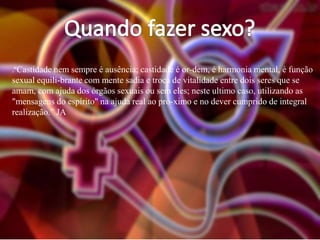 .“Castidade nem sempre é ausência; castidade é or-dem, é harmonia mental, é função

sexual equili-brante com mente sadia e troca de vitalidade entre dois seres que se
amam, com ajuda dos órgãos sexuais ou sem eles; neste ultimo caso, utilizando as
"mensagens do espírito" na ajuda real ao pró-ximo e no dever cumprido de integral
realização.” JA

 