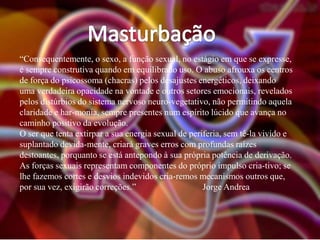 “Consequentemente, o sexo, a função sexual, no estágio em que se expresse,
é sempre construtiva quando em equilibrado uso. O abuso afrouxa os centros
de força do psicossoma (chacras) pelos desajustes energéticos, deixando
uma verdadeira opacidade na vontade e outros setores emocionais, revelados
pelos distúrbios do sistema nervoso neuro-vegetativo, não permitindo aquela
claridade e har-monia, sempre presentes num espírito lúcido que avança no
caminho positivo da evolução.
O ser que tenta extirpar a sua energia sexual de periferia, sem tê-la vivido e
suplantado devida-mente, criará graves erros com profundas raízes
destoantes, porquanto se está antepondo à sua própria potência de derivação.
As forças sexuais representam componentes do próprio impulso cria-tivo; se
lhe fazemos cortes e desvios indevidos cria-remos mecanismos outros que,
por sua vez, exigirão correções.”
Jorge Andrea

 