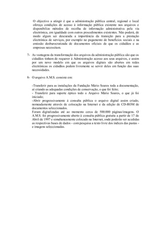 O objectivo a atingir é que a administração pública central, regional e local
    ofereça condições de acesso à informação pública existente nos arquivos e
    disponibilize métodos de recolha de informação administrativa pela via
    electrónica, em igualdade com outros procedimentos existentes. Não poderá, de
    modo algum ser descurada a importância da transição para a prestação
    electrónica de serviços, por exemplo no pagamento de benefícios sociais e na
    emissão desburocratizada de documentos oficiais de que os cidadãos e as
    empresas necessitam.

7- As vantagens da transformação dos arquivos da administração pública são que os
   cidadãos tinham de requerer à Administração acesso aos seus arquivos, e assim
   por um novo modelo em que os arquivos digitais são abertos em redes
   electrónicas os cidadãos podem livremente se servir deles em função das suas
   necessidades.

8- O arquivo A.M.S. consiste em:

   -Transferir para as instalações da Fundação Mário Soares toda a documentação,
   aí criando as adequadas condições de conservação, o que foi feito;
   - Transferir para suporte óptico todo o Arquivo Mário Soares, o que já foi
   iniciado;
   -Abrir progressivamente à consulta pública o arquivo digital assim criado,
   nomeadamente através de colocação na Internet e da edição de CD-ROM de
   documentos seleccionados.
   Foram digitalizadas até ao momento cerca de 500.000 páginas/imagens. O
   A.M.S. foi progressivamente aberto à consulta pública gratuita a partir de 17 de
   Abril de 1997 e simultaneamente colocado na Internet, onde poderão ser acedidas
   as respectivas bases de dados - com pesquisa a texto livre dos índices das pastas -
   e imagens seleccionadas.
 