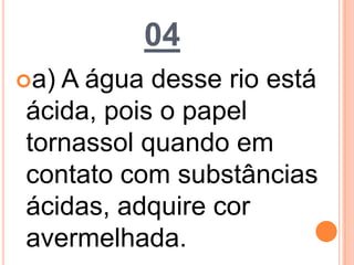 04
a) A água desse rio está
ácida, pois o papel
tornassol quando em
contato com substâncias
ácidas, adquire cor
avermelhada.
 