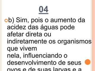 04
b) Sim, pois o aumento da
acidez das águas pode
afetar direta ou
indiretamente os organismos
que vivem
nela, influenciando o
desenvolvimento de seus
 