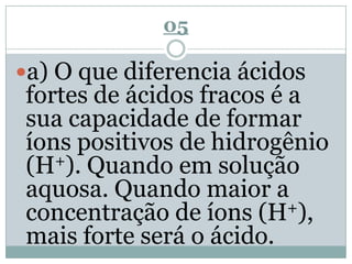 05
a) O que diferencia ácidos
fortes de ácidos fracos é a
sua capacidade de formar
íons positivos de hidrogênio
(H+). Quando em solução
aquosa. Quando maior a
concentração de íons (H+),
mais forte será o ácido.
 
