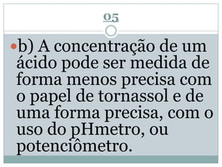 05
b) A concentração de um
ácido pode ser medida de
forma menos precisa com
o papel de tornassol e de
uma forma precisa, com o
uso do pHmetro, ou
potenciômetro.
 