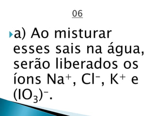 a) Ao misturar
esses sais na água,
serão liberados os
íons Na+, Cl-, K+ e
(IO3)-.
 