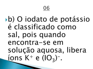 b) O iodato de potássio
é classificado como
sal, pois quando
encontra-se em
solução aquosa, libera
íons K+ e (IO3)-.
 