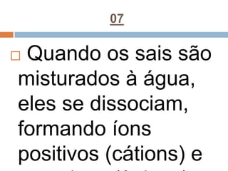 07
 Quando os sais são
misturados à água,
eles se dissociam,
formando íons
positivos (cátions) e
 
