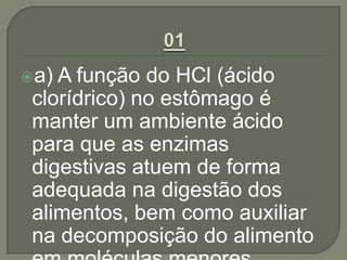 a) A função do HCl (ácido
clorídrico) no estômago é
manter um ambiente ácido
para que as enzimas
digestivas atuem de forma
adequada na digestão dos
alimentos, bem como auxiliar
na decomposição do alimento
 