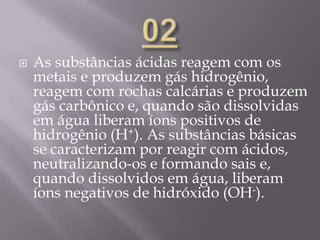 As substâncias ácidas reagem com os
metais e produzem gás hidrogênio,
reagem com rochas calcárias e produzem
gás carbônico e, quando são dissolvidas
em água liberam íons positivos de
hidrogênio (H+). As substâncias básicas
se caracterizam por reagir com ácidos,
neutralizando-os e formando sais e,
quando dissolvidos em água, liberam
íons negativos de hidróxido (OH-).
 