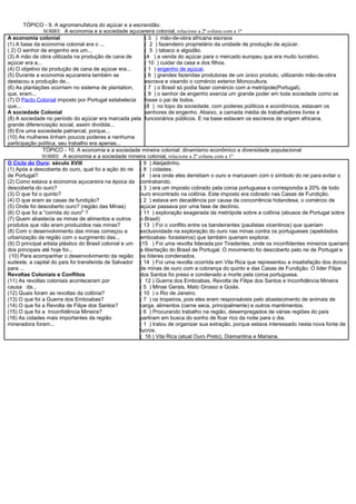 TÓPICO - 9. A agromanufatura do açúcar e a escravidão.
                SOBRE A economia e a sociedade açucareira colonial, relacione a 2ª coluna com a 1ª
A economia colonial                                        ( 3 ) mão-de-obra africana escrava
(1) A base da economia colonial era o ...                  ( 2 ) fazendeiro proprietário da unidade de produção de açúcar.
( 2) O senhor de engenho era um...                         ( 5 ) tabaco e algodão.
(3) A mão de obra utilizada na produção de cana de         (4 ) a venda do açúcar para o mercado europeu que era muito lucrativo.
açúcar era a...                                            ( 10 ) cuidar da casa e dos filhos.
(4) O objetivo da produção de cana de açúcar era...        ( 1 ) engenho de açúcar.
(5) Durante a economia açucareira também se                ( 6 ) grandes fazendas produtoras de um único produto, utilizando mão-de-obra
destacou a produção de...                                  escrava e visando o comércio exterior.Monocultura.
(6) As plantações ocorriam no sistema de plantation,       ( 7 ) o Brasil só podia fazer comércio com a metrópole(Portugal).
que, eram...                                               ( 9 ) o senhor de engenho exercia um grande poder em toda sociedade como se
(7) O Pacto Colonial imposto por Portugal estabelecia      fosse o pai de todos.
que...                                                     (8 ) no topo da sociedade, com poderes políticos e econômicos, estavam os
A sociedade Colonial                                       senhores de engenho. Abaixo, a camada média de trabalhadores livres e
(8) A sociedade no período do açúcar era marcada pela funcionários públicos. E na base estavam os escravos de origem africana.
grande diferenciação social, assim dividida...
(9) Era uma sociedade patriarcal, porque...
(10) As mulheres tinham poucos poderes e nenhuma
participação política, seu trabalho era apenas...
                TÓPICO - 10. A economia e a sociedade mineira colonial: dinamismo econômico e diversidade populacional
               SOBRE A economia e a sociedade mineira colonial, relacione a 2ª coluna com a 1ª
O Ciclo do Ouro: século XVIII                            ( 9 ) Aleijadinho.
(1) Após a descoberta do ouro, qual foi a ação do rei ( 8 ) cidades.
de Portugal?                                             (4 ) era onde eles derretiam o ouro e marcavam com o símbolo do rei para evitar o
(2) Como estava a economia açucareira na época da contrabando.
descoberta do ouro?                                      ( 3 ) era um imposto cobrado pela coroa portuguesa e correspondia a 20% de todo
(3) O que foi o quinto?                                  ouro encontrado na colônia. Este imposto era cobrado nas Casas de Fundição.
(4) O que eram as casas de fundição?                     ( 2 ) estava em decadência por causa da concorrência holandesa, o comércio de
(5) Onde foi descoberto ouro? (região das Minas)         açúcar passava por uma fase de declínio.
(6) O que foi a "corrida do ouro" ?                      ( 11 ) exploração exagerada da metrópole sobre a colônia (abusos de Portugal sobre
(7) Quem abastecia as minas de alimentos e outros        o Brasil)
produtos que não eram produzidos nas minas?              ( 13 ) Foi o conflito entre os bandeirantes (paulistas vicentinos) que queriam
(8) Com o desenvolvimento das minas começou a            exclusividade na exploração do ouro nas minas contra os portugueses (apelidados
urbanização da região com o surgimento das...            emboabas- forasteiros) que também queriam explorar.
(9) O principal artista plástico do Brasil colonial e um (15 ) Foi uma revolta liderada por Tiradentes, onde os inconfidentes mineiros queriam
dos principais até hoje foi...                           a libertação do Brasil de Portugal. O movimento foi descoberto pelo rei de Portugal e
 (10) Para acompanhar o desenvolvimento da região os líderes condenados.
sudeste, a capital do país foi transferida de Salvador ( 14 ) Foi uma revolta ocorrida em Vila Rica que representou a insatisfação dos donos
para ...                                                 de minas de ouro com a cobrança do quinto e das Casas de Fundição. O líder Filipe
Revoltas Coloniais e Conflitos                           dos Santos foi preso e condenado a morte pela coroa portuguesa.
(11) As revoltas coloniais aconteceram por               ( 12 ) Guerra dos Emboabas, Revolta de Filipe dos Santos e Inconfidência Mineira
causa da...                                              ( 5 ) Minas Gerais, Mato Grosso e Goiás.
(12) Quais foram as revoltas da colônia?                 ( 10 ) o Rio de Janeiro.
(13) O que foi a Guerra dos Emboabas?                    ( 7 ) os tropeiros, pois eles eram responsáveis pelo abastecimento de animais de
(14) O que foi a Revolta de Filipe dos Santos?           carga, alimentos (carne seca, principalmente) e outros mantimentos.
(15) O que foi a Inconfidência Mineira?                  ( 6 ) Procurando trabalho na região, desempregados de várias regiões do país
(16) As cidades mais importantes da região               partiram em busca do sonho de ficar rico da noite para o dia.
mineradora foram...                                      ( 1 ) tratou de organizar sua extração, porque estava interessado nesta nova fonte de
                                                         lucros.
                                                         ( 16 ) Vila Rica (atual Ouro Preto), Diamantina e Mariana.
 
