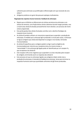 suficiente para estimulas sua proliferação e diferenciação sem que necessite de uma
   célula T.
   Antígenos protéicos em geral não possuem epitopos multivalentes.

Regulação das repostas imunes humorais: feedback de anticorpos

   Depois que os linfócitos se diferenciam em células secretoras de anticorpos e em
   células de memória, uma fração destas células sobrevive durante longos períodos, mas
   a maioria das células B ativadas provavelmente morre devido a um processo de morte
   celular programada.
   Esta perda gradual das células B ativadas contribui com o declínio fisiológico da
   resposta imune humoral.
   As células B também utilizam um mecanismo especial para suspender a produção de
   anticorpos. À medida que o anticorpo IgG é produzido e circula pelo corpo, o anticorpo
   se liga ao antígeno que ainda está disponível no sangue e nos tecidos, formando
   imunocomplexos.
   As células B especificas para o antígeno podem se ligar à parte antigênica do
   imunocomplexo por meio de seus receptores de Ig. Ao mesmo tempo, a
   “extremidade” Fc do anticorpo IgG ligado pode ser identificada por um receptor Fc,
   que se expressa nas células B.
   Este receptor enfia sinais negativos que suspendem os sinais induzidos pelo receptor
   do antígeno, terminando assim as respostas das células B.
   Este processo em que os anticorpos ligados aos antígenos inibem ainda mais a
   produção de anticorpos é chamado de feedback de anticorpo. Serve para terminar as
   respostas humorais assim que quantidade suficientes de IgG foram produzidas.




                                                                                         10
 